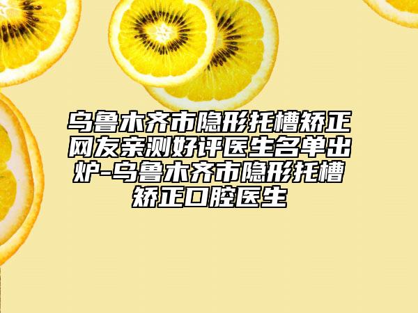 乌鲁木齐市隐形托槽矫正网友亲测好评医生名单出炉-乌鲁木齐市隐形托槽矫正口腔医生