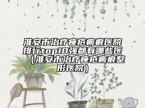 淮安市治疗痤疮瘢痕医院排行top10强都有哪些医（淮安市治疗痤疮瘢痕整形医院）