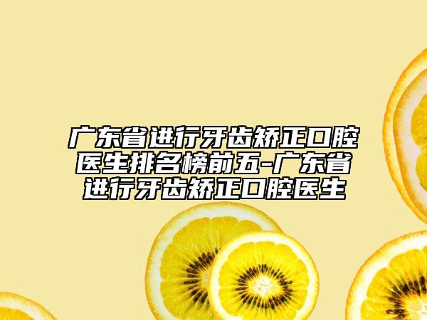 广东省进行牙齿矫正口腔医生排名榜前五-广东省进行牙齿矫正口腔医生