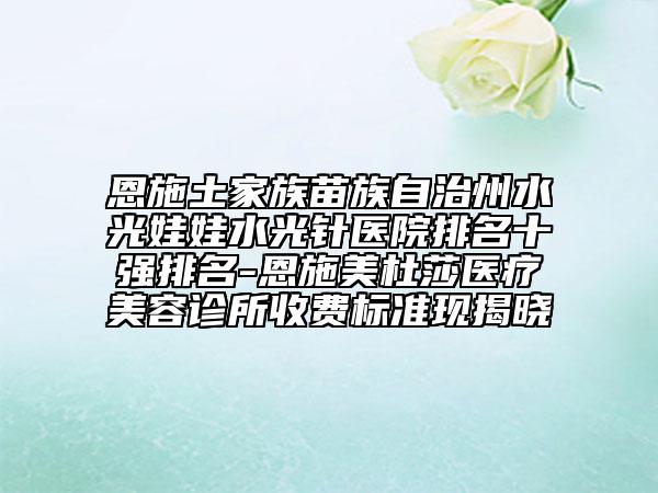 恩施土家族苗族自治州水光娃娃水光针医院排名十强排名-恩施美杜莎医疗美容诊所收费标准现揭晓