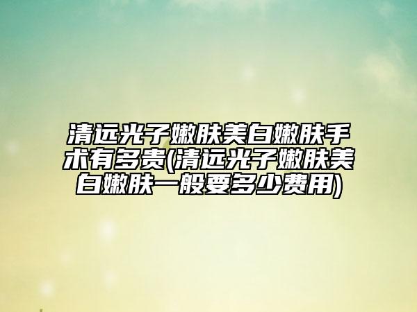 清远光子嫩肤美白嫩肤手术有多贵(清远光子嫩肤美白嫩肤一般要多少费用)