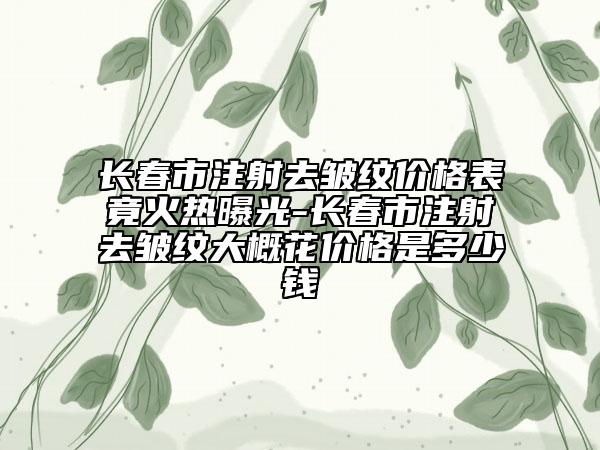 长春市注射去皱纹价格表竟火热曝光-长春市注射去皱纹大概花价格是多少钱