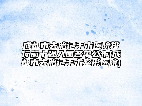 成都市去胎记手术医院排行前十强入围名单公布(成都市去胎记手术整形医院)
