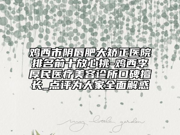 鸡西市阴唇肥大矫正医院排名前十放心挑-鸡西李厚民医疗美容诊所口碑擅长_点评为大家全面解惑
