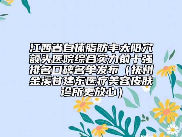 江西省自体脂肪丰太阳穴额头医院综合实力前十强排名口碑名单发布（抚州金溪甘建东医疗美容皮肤诊所更放心）