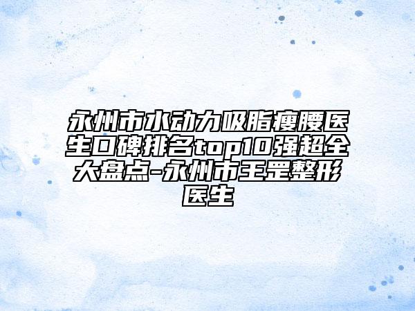 永州市水动力吸脂瘦腰医生口碑排名top10强超全大盘点-永州市王罡整形医生