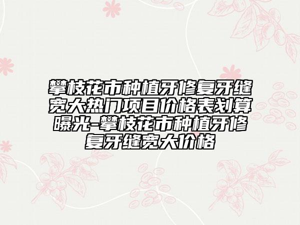 攀枝花市种植牙修复牙缝宽大热门项目价格表划算曝光-攀枝花市种植牙修复牙缝宽大价格