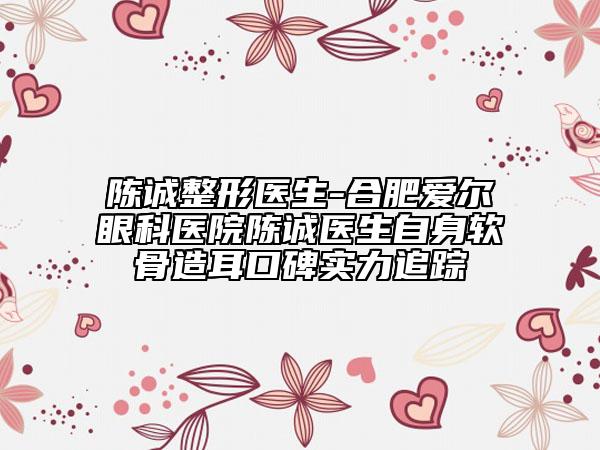 陈诚整形医生-合肥爱尔眼科医院陈诚医生自身软骨造耳口碑实力追踪