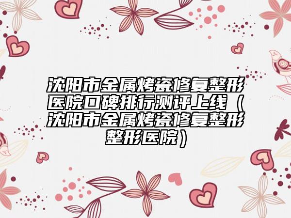 沈阳市金属烤瓷修复整形医院口碑排行测评上线（沈阳市金属烤瓷修复整形整形医院）