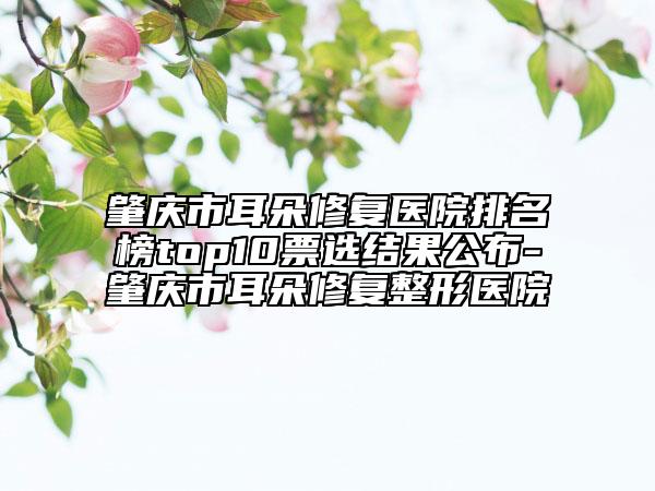 肇庆市耳朵修复医院排名榜top10票选结果公布-肇庆市耳朵修复整形医院