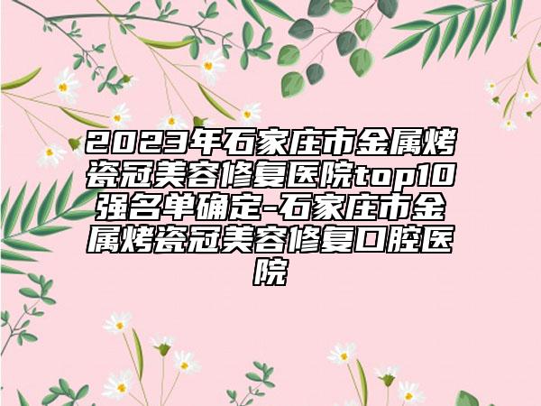 2023年石家庄市金属烤瓷冠美容修复医院top10强名单确定-石家庄市金属烤瓷冠美容修复口腔医院