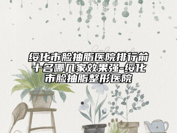 绥化市脸抽脂医院排行前十名哪几家效果强-绥化市脸抽脂整形医院