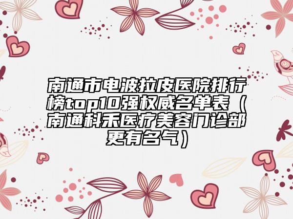 南通市电波拉皮医院排行榜top10强权威名单表（南通科禾医疗美容门诊部更有名气）