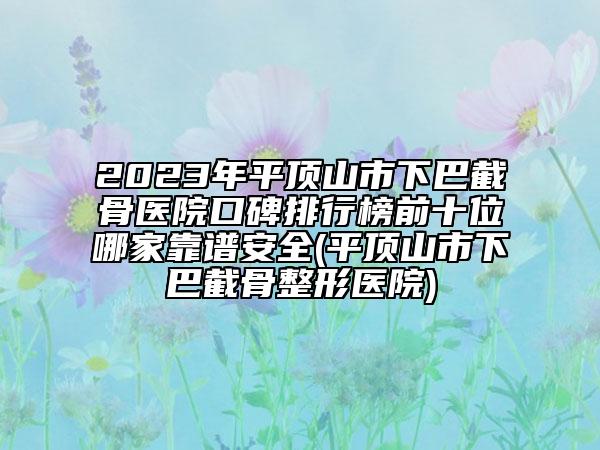 2023年平顶山市下巴截骨医院口碑排行榜前十位哪家靠谱安全(平顶山市下巴截骨整形医院)