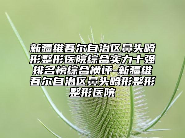 新疆维吾尔自治区鼻头畸形整形医院综合实力十强排名榜综合横评-新疆维吾尔自治区鼻头畸形整形整形医院