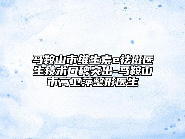 马鞍山市维生素e祛斑医生技术口碑突出-马鞍山市高卫萍整形医生