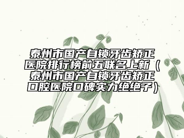泰州市国产自锁牙齿矫正医院排行榜前五联名上新（泰州市国产自锁牙齿矫正口腔医院口碑实力绝绝子）