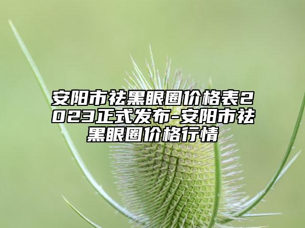 安阳市祛黑眼圈价格表2023正式发布-安阳市祛黑眼圈价格行情