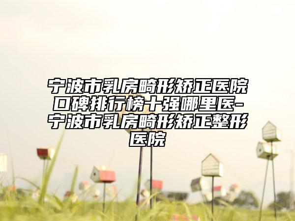 宁波市乳房畸形矫正医院口碑排行榜十强哪里医-宁波市乳房畸形矫正整形医院