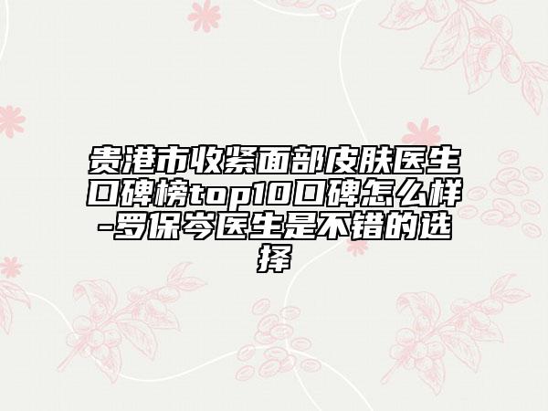 贵港市收紧面部皮肤医生口碑榜top10口碑怎么样-罗保岑医生是不错的选择