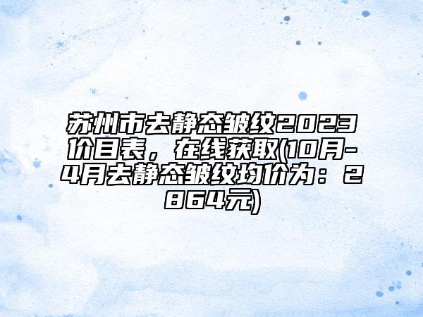 苏州市去静态皱纹2023价目表，在线获取(10月-4月去静态皱纹均价为：2864元)