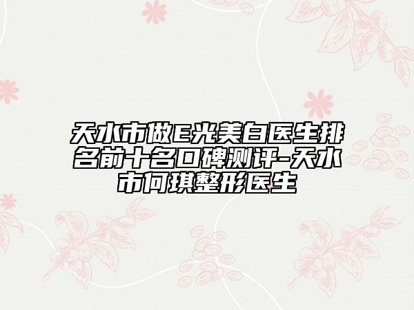 天水市做E光美白医生排名前十名口碑测评-天水市何琪整形医生