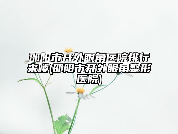 邵阳市开外眼角医院排行来喽(邵阳市开外眼角整形医院)