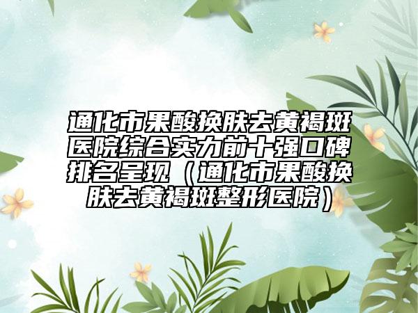 通化市果酸换肤去黄褐斑医院综合实力前十强口碑排名呈现（通化市果酸换肤去黄褐斑整形医院）