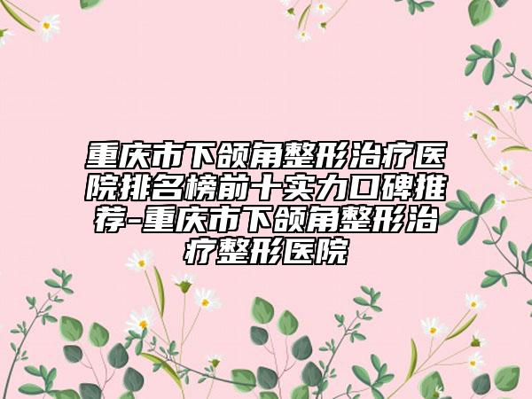 重庆市下颌角整形治疗医院排名榜前十实力口碑推荐-重庆市下颌角整形治疗整形医院