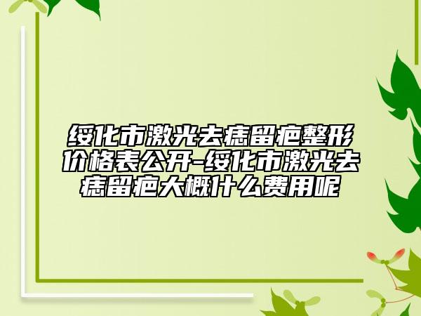绥化市激光去痣留疤整形价格表公开-绥化市激光去痣留疤大概什么费用呢