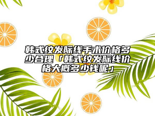 韩式纹发际线手术价格多少合理「韩式纹发际线价格大概多少钱呢」