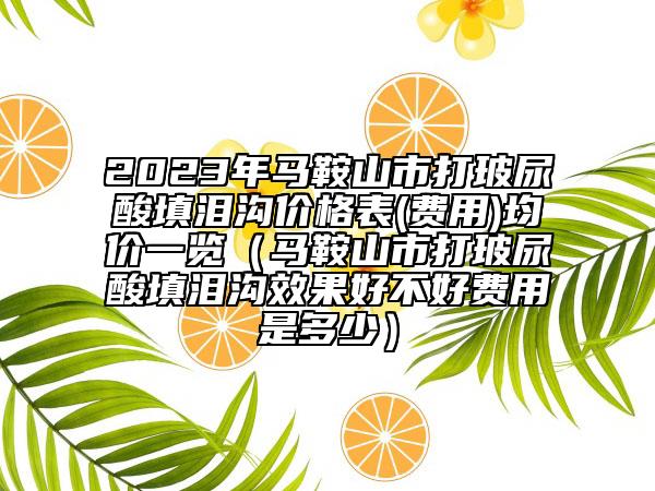 2023年马鞍山市打玻尿酸填泪沟价格表(费用)均价一览（马鞍山市打玻尿酸填泪沟效果好不好费用是多少）