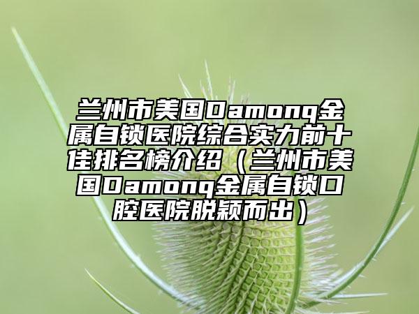 兰州市美国Damonq金属自锁医院综合实力前十佳排名榜介绍（兰州市美国Damonq金属自锁口腔医院脱颖而出）
