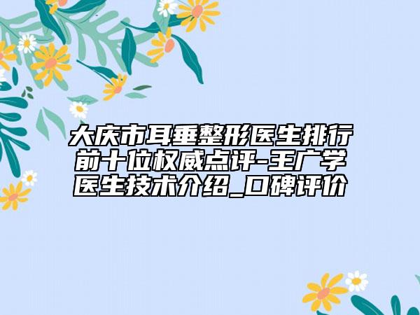 大庆市耳垂整形医生排行前十位权威点评-王广学医生技术介绍_口碑评价