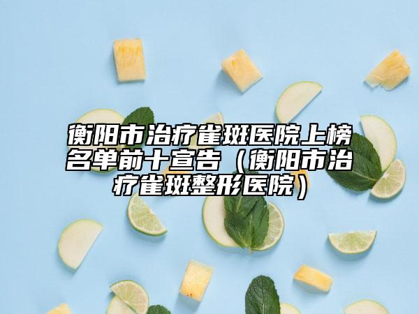 衡阳市治疗雀斑医院上榜名单前十宣告（衡阳市治疗雀斑整形医院）