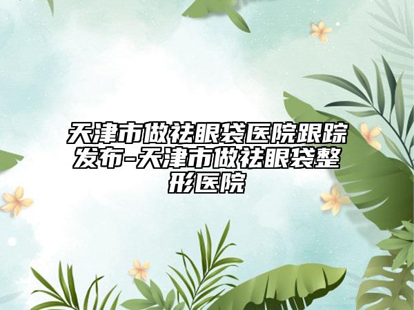 天津市做祛眼袋医院跟踪发布-天津市做祛眼袋整形医院