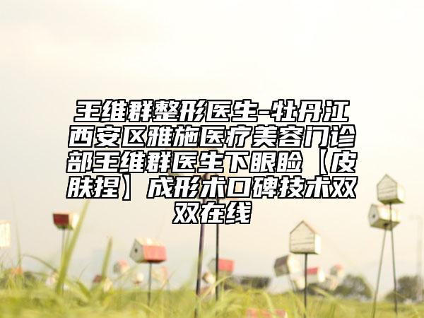 王维群整形医生-牡丹江西安区雅施医疗美容门诊部王维群医生下眼睑【皮肤捏】成形术口碑技术双双在线