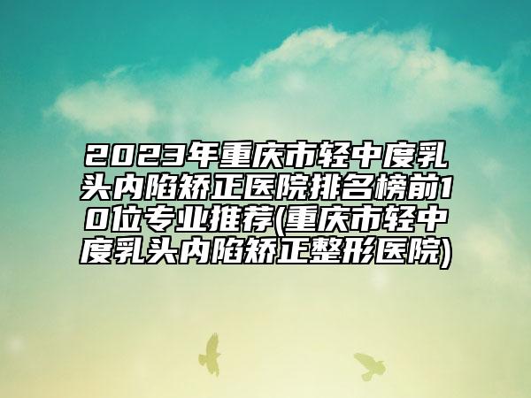 2023年重庆市轻中度乳头内陷矫正医院排名榜前10位专业推荐(重庆市轻中度乳头内陷矫正整形医院)