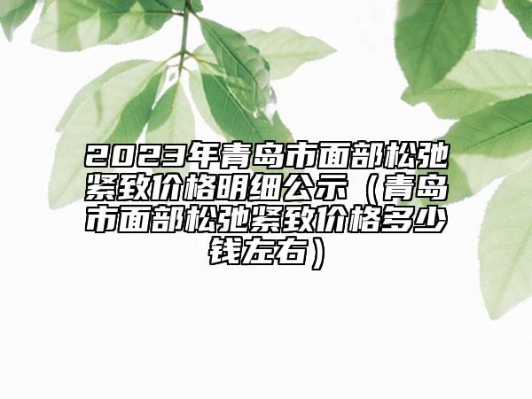 2023年青岛市面部松弛紧致价格明细公示（青岛市面部松弛紧致价格多少钱左右）