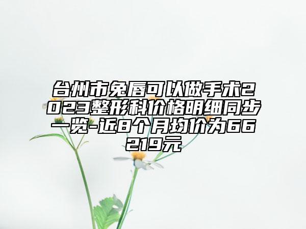 台州市兔唇可以做手术2023整形科价格明细同步一览-近8个月均价为66219元