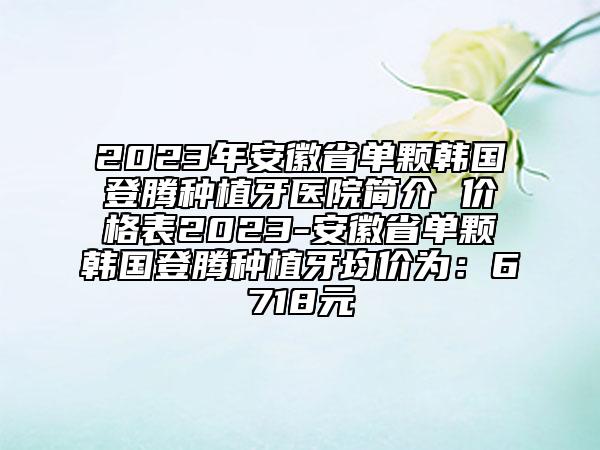 2023年安徽省单颗韩国登腾种植牙医院简介 价格表2023-安徽省单颗韩国登腾种植牙均价为：6718元