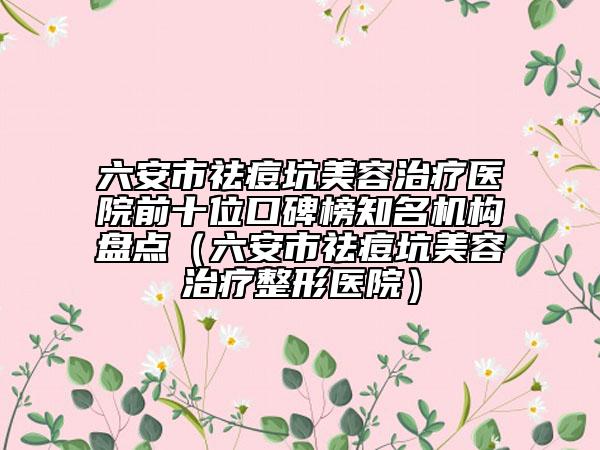 六安市祛痘坑美容治疗医院前十位口碑榜知名机构盘点（六安市祛痘坑美容治疗整形医院）