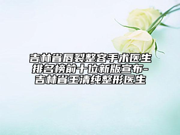 吉林省唇裂整容手术医生排名榜前十位新版宣布-吉林省王清纯整形医生