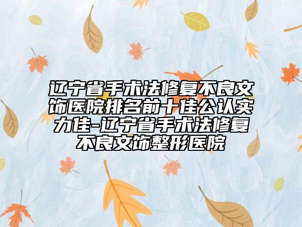 辽宁省手术法修复不良文饰医院排名前十佳公认实力佳-辽宁省手术法修复不良文饰整形医院
