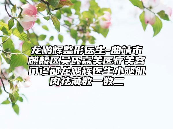 龙鹏辉整形医生-曲靖市麒麟区吴氏嘉美医疗美容门诊部龙鹏辉医生小腿肌肉祛薄数一数二