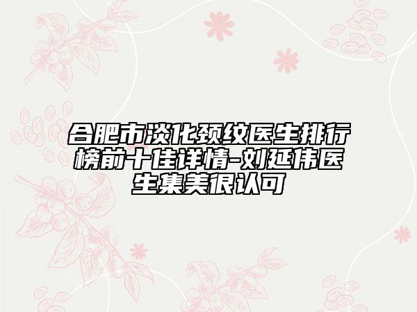 合肥市淡化颈纹医生排行榜前十佳详情-刘延伟医生集美很认可