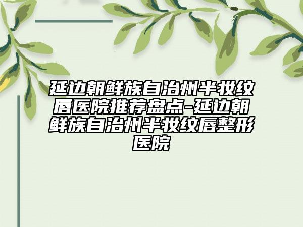 延边朝鲜族自治州半妆纹唇医院推荐盘点-延边朝鲜族自治州半妆纹唇整形医院