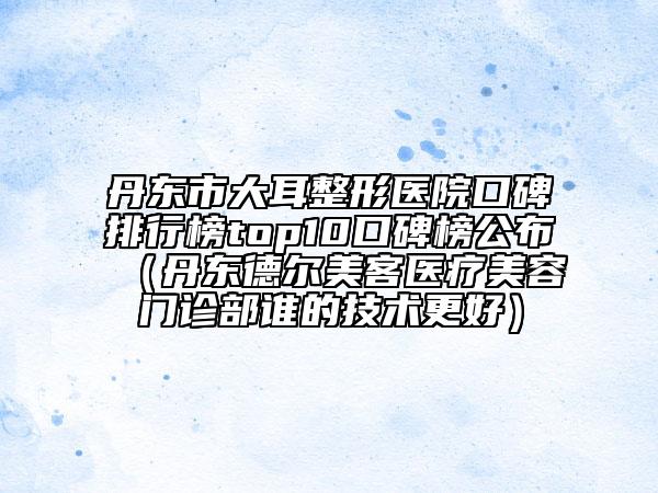 丹东市大耳整形医院口碑排行榜top10口碑榜公布（丹东德尔美客医疗美容门诊部谁的技术更好）