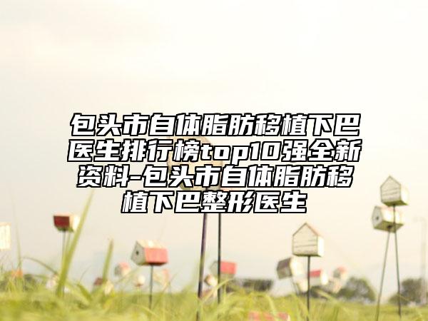 包头市自体脂肪移植下巴医生排行榜top10强全新资料-包头市自体脂肪移植下巴整形医生