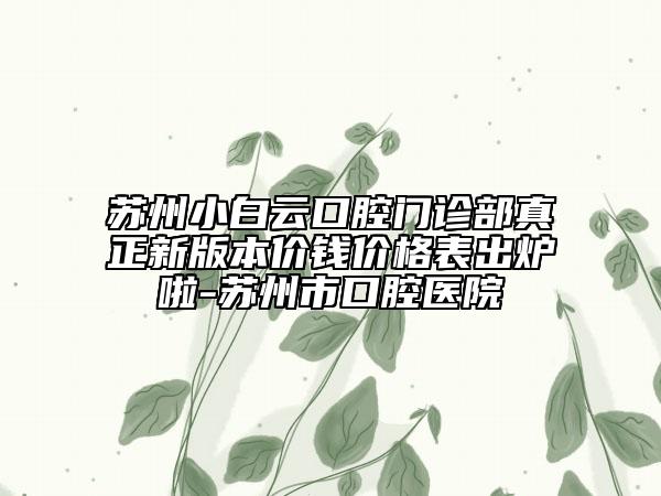 苏州小白云口腔门诊部真正新版本价钱价格表出炉啦-苏州市口腔医院